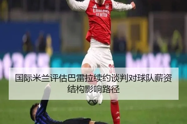 国际米兰评估巴雷拉续约谈判对球队薪资结构影响路径