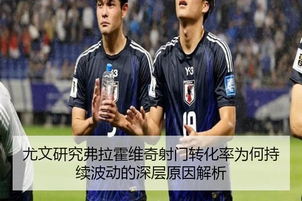 尤文研究弗拉霍维奇射门转化率为何持续波动的深层原因解析